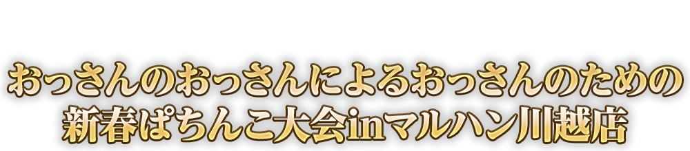 謹賀新年！おっさんだらけの祭典開幕！おっさんのおっさんによるおっさんのための新春ぱちんこ大会inマルハン川越店